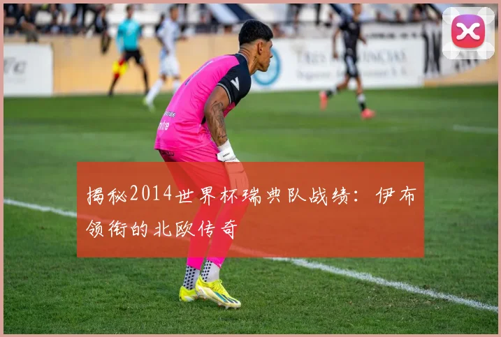 揭秘2014世界杯瑞典队战绩：伊布领衔的北欧传奇