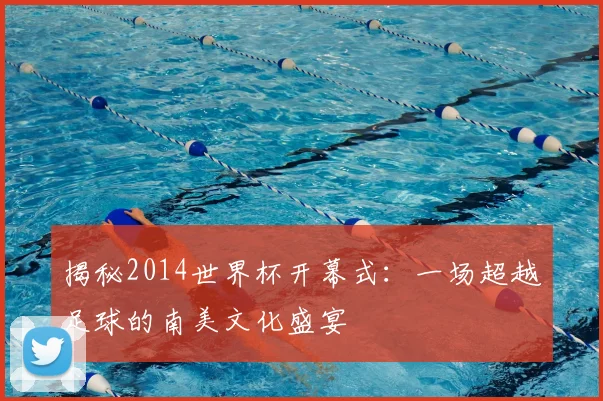 揭秘2014世界杯开幕式：一场超越足球的南美文化盛宴