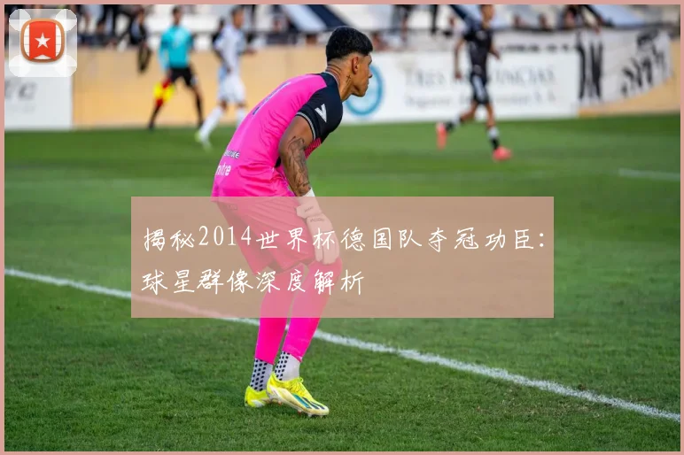 揭秘2014世界杯德国队夺冠功臣：球星群像深度解析