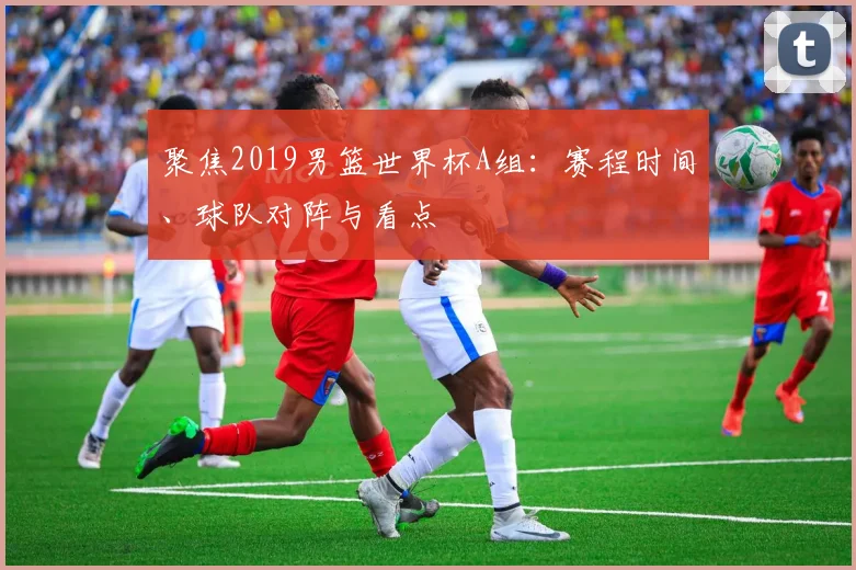 聚焦2019男篮世界杯A组:赛程时间、球队对阵与看点