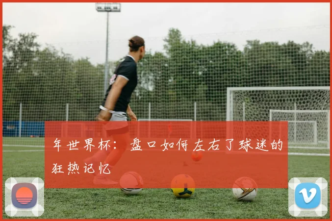 年世界杯:盘口如何左右了球迷的狂热记忆