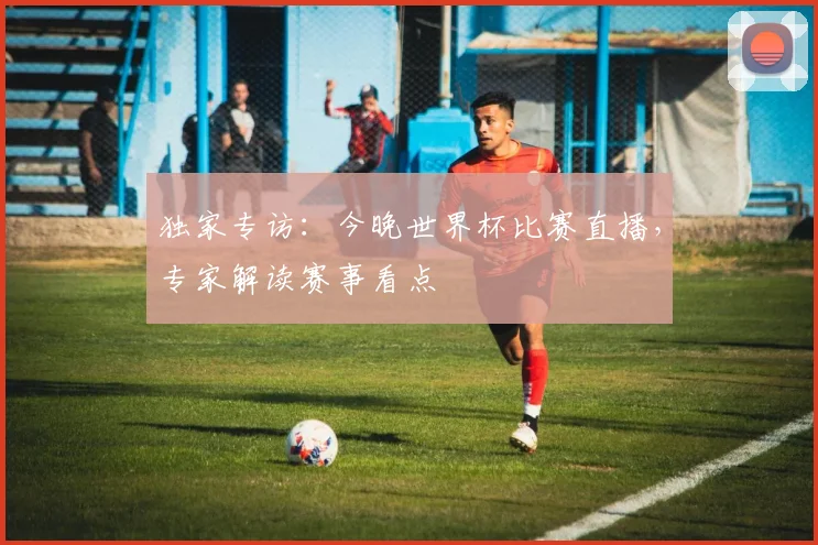 独家专访：今晚世界杯比赛直播，专家解读赛事看点