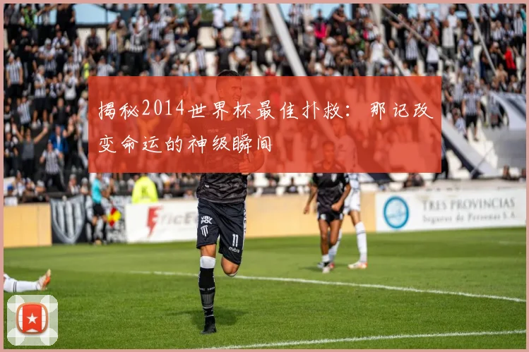 揭秘2014世界杯最佳扑救：那记改变命运的神级瞬间