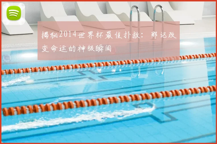 揭秘2014世界杯最佳扑救：那记改变命运的神级瞬间