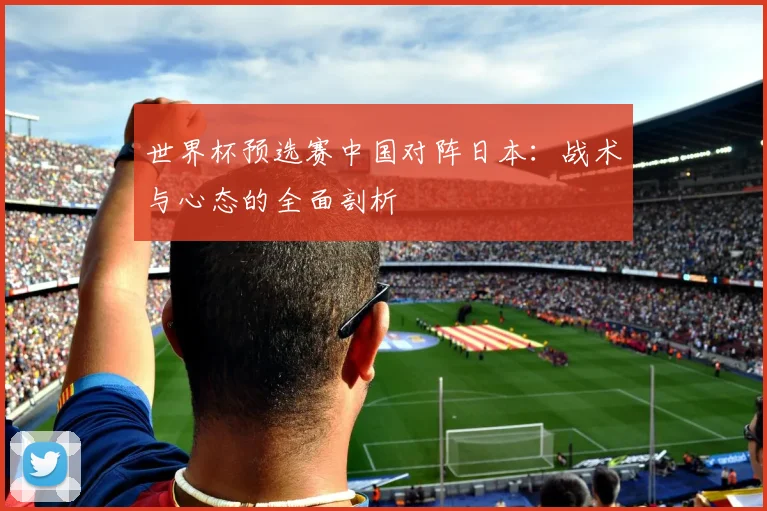 世界杯预选赛中国对阵日本：战术与心态的全面剖析