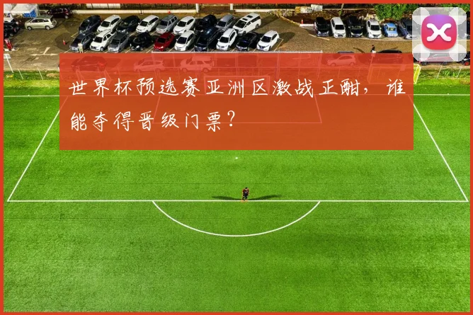 世界杯预选赛亚洲区激战正酣，谁能夺得晋级门票？