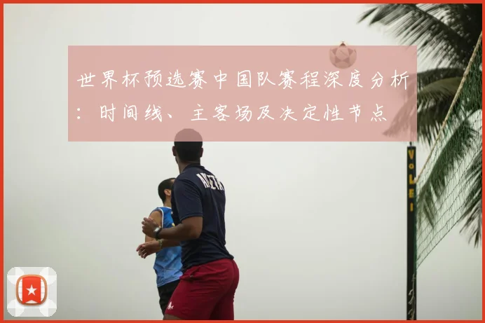 世界杯预选赛中国队赛程深度分析：时间线、主客场及决定性节点
