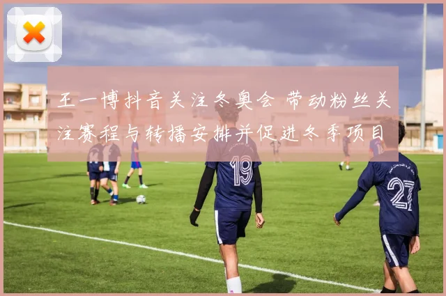 王一博抖音关注冬奥会 带动粉丝关注赛程与转播安排并促进冬季项目热度