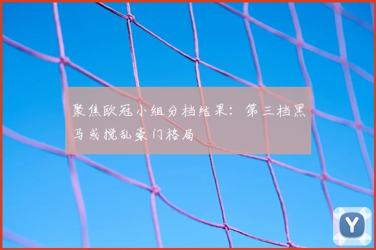 聚焦欧冠小组分档结果：第三档黑马或搅乱豪门格局