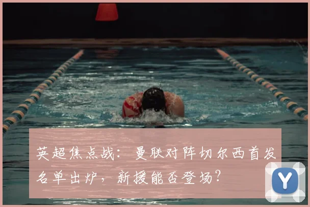 英超焦点战：曼联对阵切尔西首发名单出炉，新援能否登场？