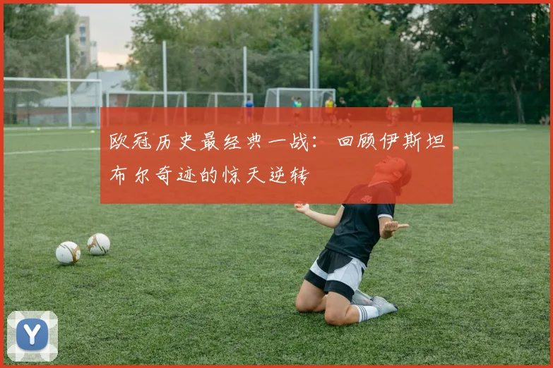 欧冠历史最经典一战：回顾伊斯坦布尔奇迹的惊天逆转