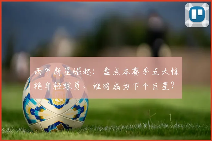 西甲新星崛起：盘点本赛季五大惊艳年轻球员，谁将成为下个巨星？