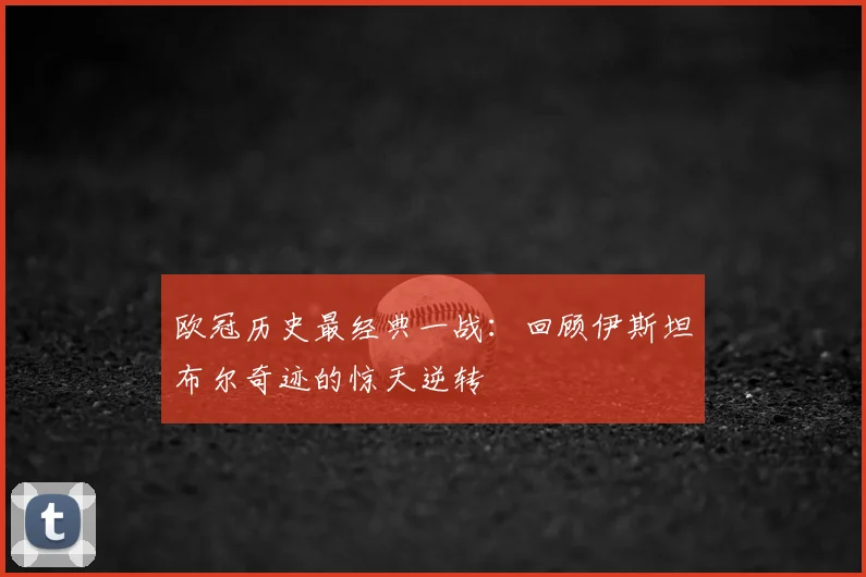 欧冠历史最经典一战：回顾伊斯坦布尔奇迹的惊天逆转