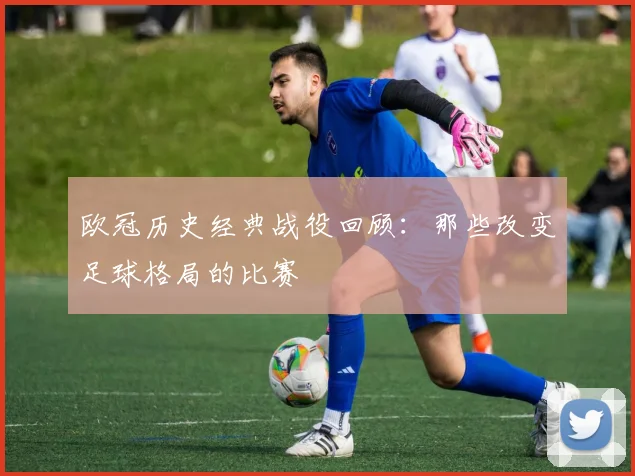 欧冠历史经典战役回顾：那些改变足球格局的比赛