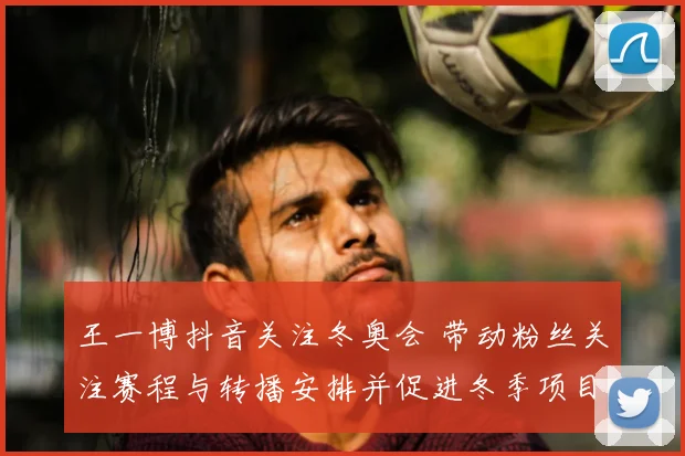 王一博抖音关注冬奥会 带动粉丝关注赛程与转播安排并促进冬季项目热度