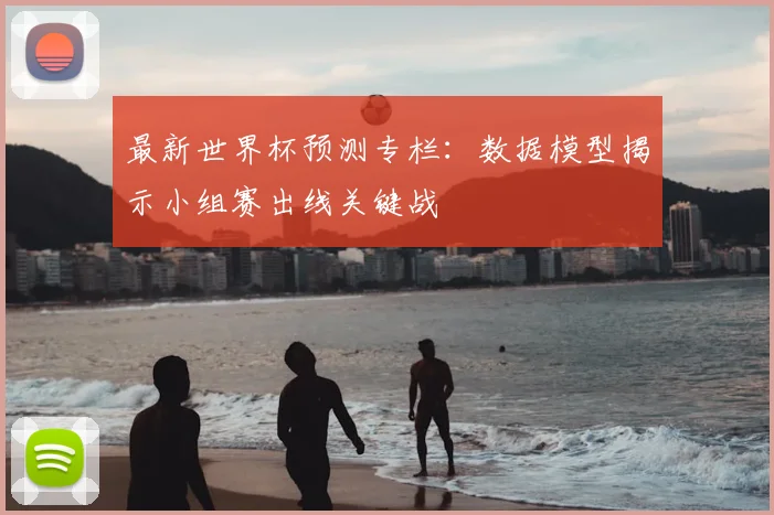 最新世界杯预测专栏：数据模型揭示小组赛出线关键战