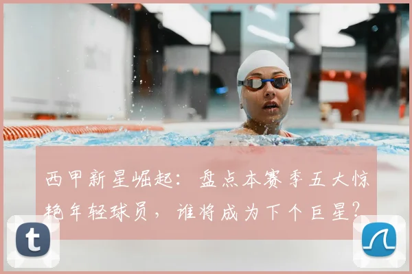 西甲新星崛起：盘点本赛季五大惊艳年轻球员，谁将成为下个巨星？
