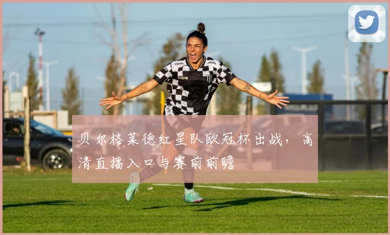 贝尔格莱德红星队欧冠杯出战，高清直播入口与赛前前瞻