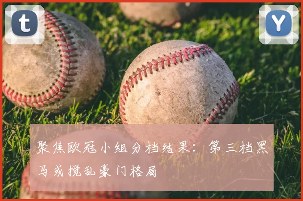 聚焦欧冠小组分档结果：第三档黑马或搅乱豪门格局